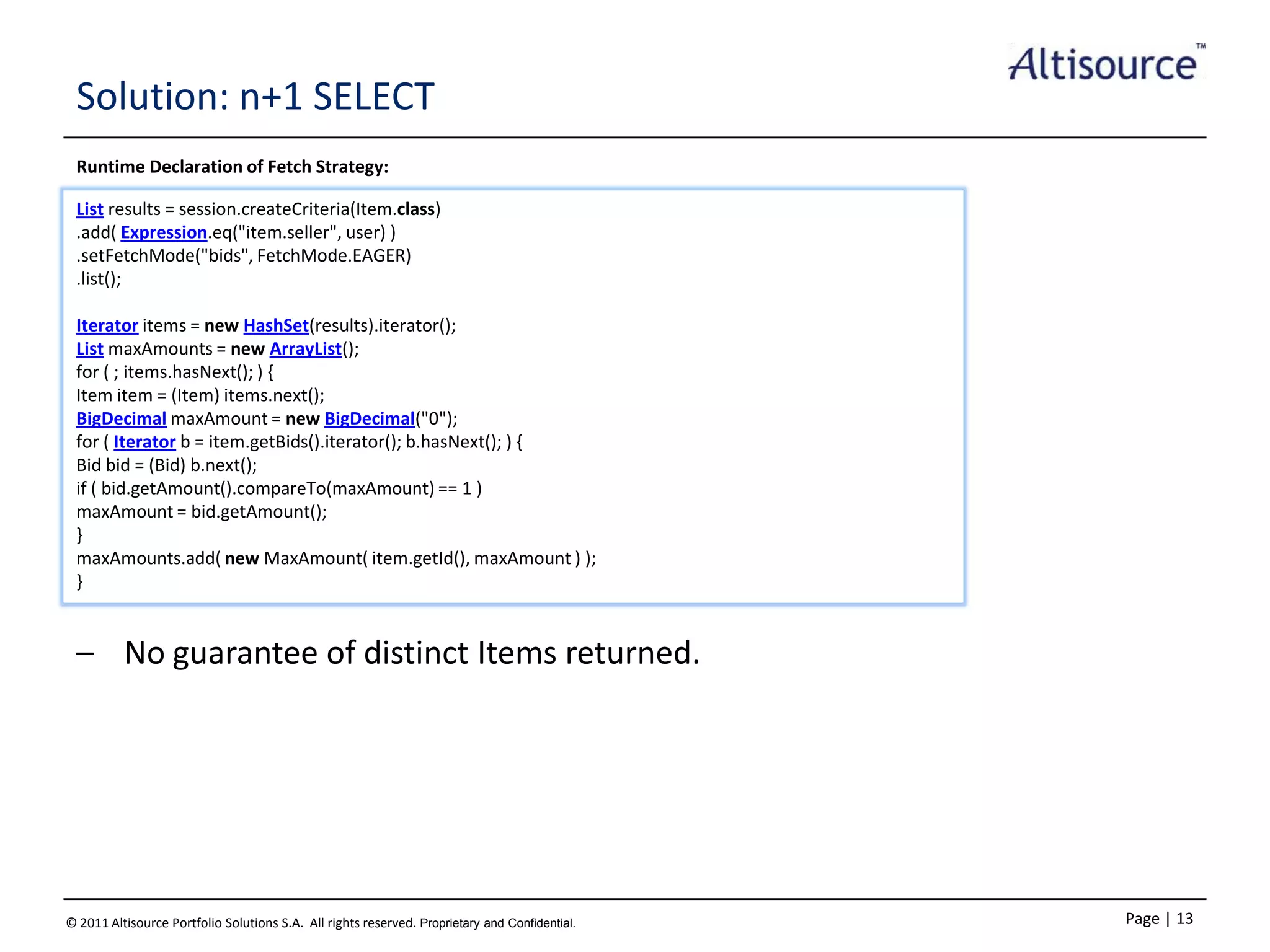 Solution: n+1 SELECT
Runtime Declaration of Fetch Strategy:
List results = session.createCriteria(Item.class)
.add( Expression.eq("item.seller", user) )
.setFetchMode("bids", FetchMode.EAGER)
.list();

Iterator items = new HashSet(results).iterator();
List maxAmounts = new ArrayList();
for ( ; items.hasNext(); ) {
Item item = (Item) items.next();
BigDecimal maxAmount = new BigDecimal("0");
for ( Iterator b = item.getBids().iterator(); b.hasNext(); ) {
Bid bid = (Bid) b.next();
if ( bid.getAmount().compareTo(maxAmount) == 1 )
maxAmount = bid.getAmount();
}
maxAmounts.add( new MaxAmount( item.getId(), maxAmount ) );
}

– No guarantee of distinct Items returned.

© 2011 Altisource Portfolio Solutions S.A. All rights reserved. Proprietary and Confidential.

Page | 13

 