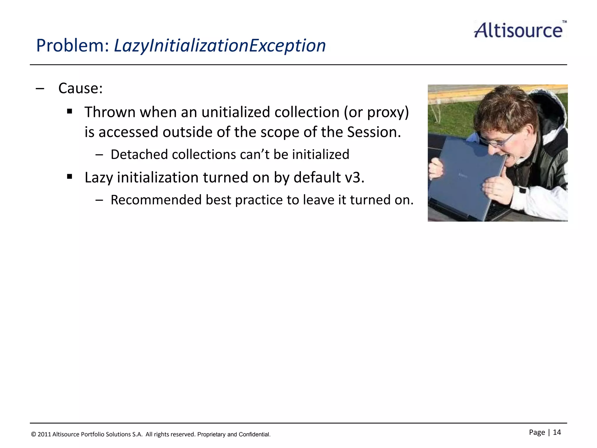 Problem: LazyInitializationException
– Cause:
 Thrown when an unitialized collection (or proxy)
is accessed outside of the scope of the Session.
– Detached collections can’t be initialized

 Lazy initialization turned on by default v3.
– Recommended best practice to leave it turned on.

© 2011 Altisource Portfolio Solutions S.A. All rights reserved. Proprietary and Confidential.

Page | 14

 