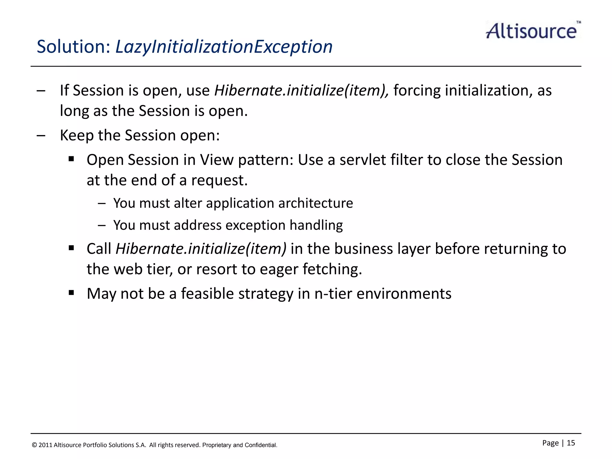 Solution: LazyInitializationException
– If Session is open, use Hibernate.initialize(item), forcing initialization, as
long as the Session is open.
– Keep the Session open:
 Open Session in View pattern: Use a servlet filter to close the Session
at the end of a request.
– You must alter application architecture
– You must address exception handling

 Call Hibernate.initialize(item) in the business layer before returning to
the web tier, or resort to eager fetching.
 May not be a feasible strategy in n-tier environments

© 2011 Altisource Portfolio Solutions S.A. All rights reserved. Proprietary and Confidential.

Page | 15

 