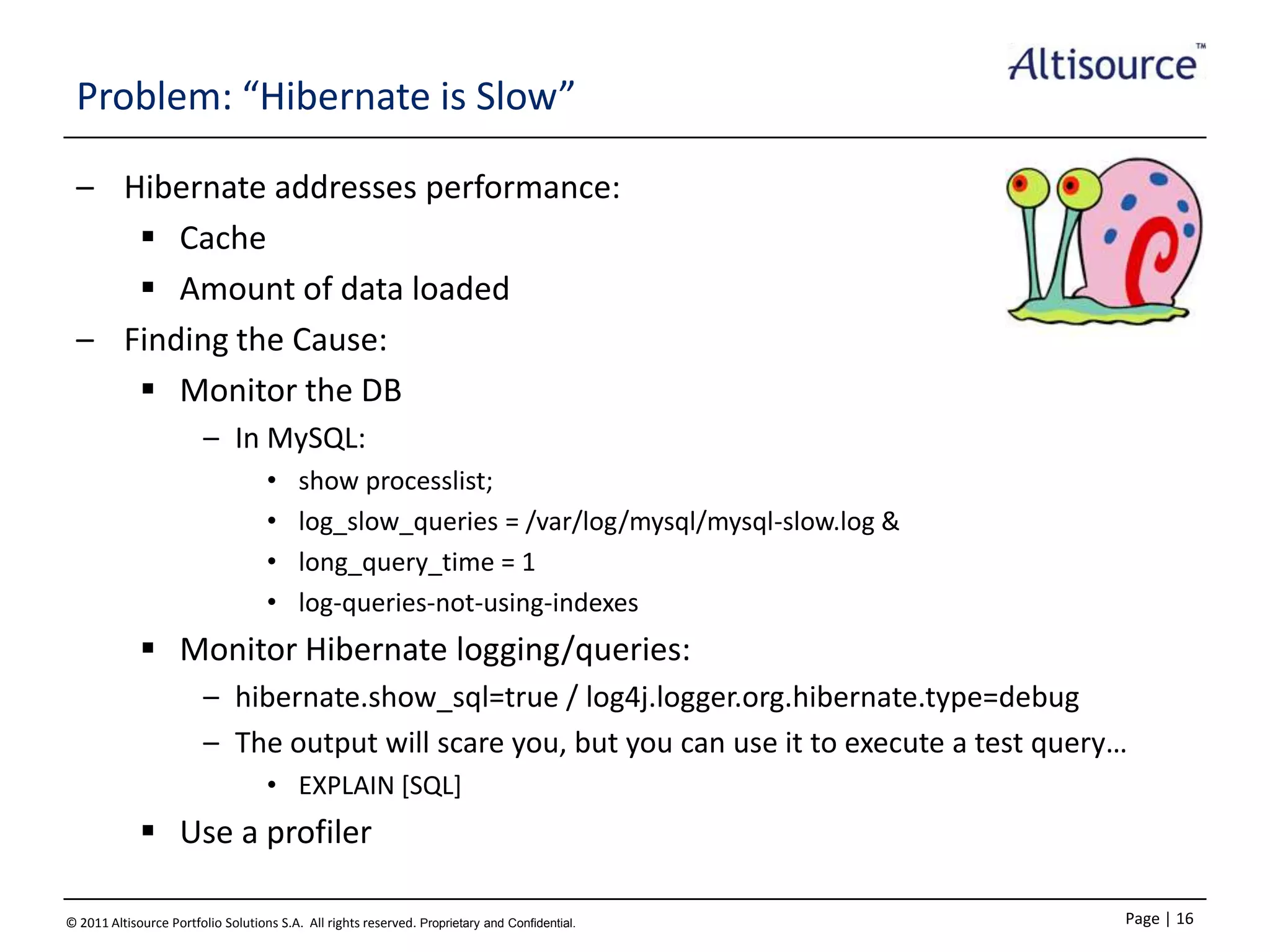 Problem: “Hibernate is Slow”
– Hibernate addresses performance:
 Cache
 Amount of data loaded
– Finding the Cause:
 Monitor the DB
– In MySQL:
•
•
•
•

show processlist;
log_slow_queries = /var/log/mysql/mysql-slow.log &
long_query_time = 1
log-queries-not-using-indexes

 Monitor Hibernate logging/queries:
– hibernate.show_sql=true / log4j.logger.org.hibernate.type=debug
– The output will scare you, but you can use it to execute a test query…
• EXPLAIN [SQL]

 Use a profiler
© 2011 Altisource Portfolio Solutions S.A. All rights reserved. Proprietary and Confidential.

Page | 16

 