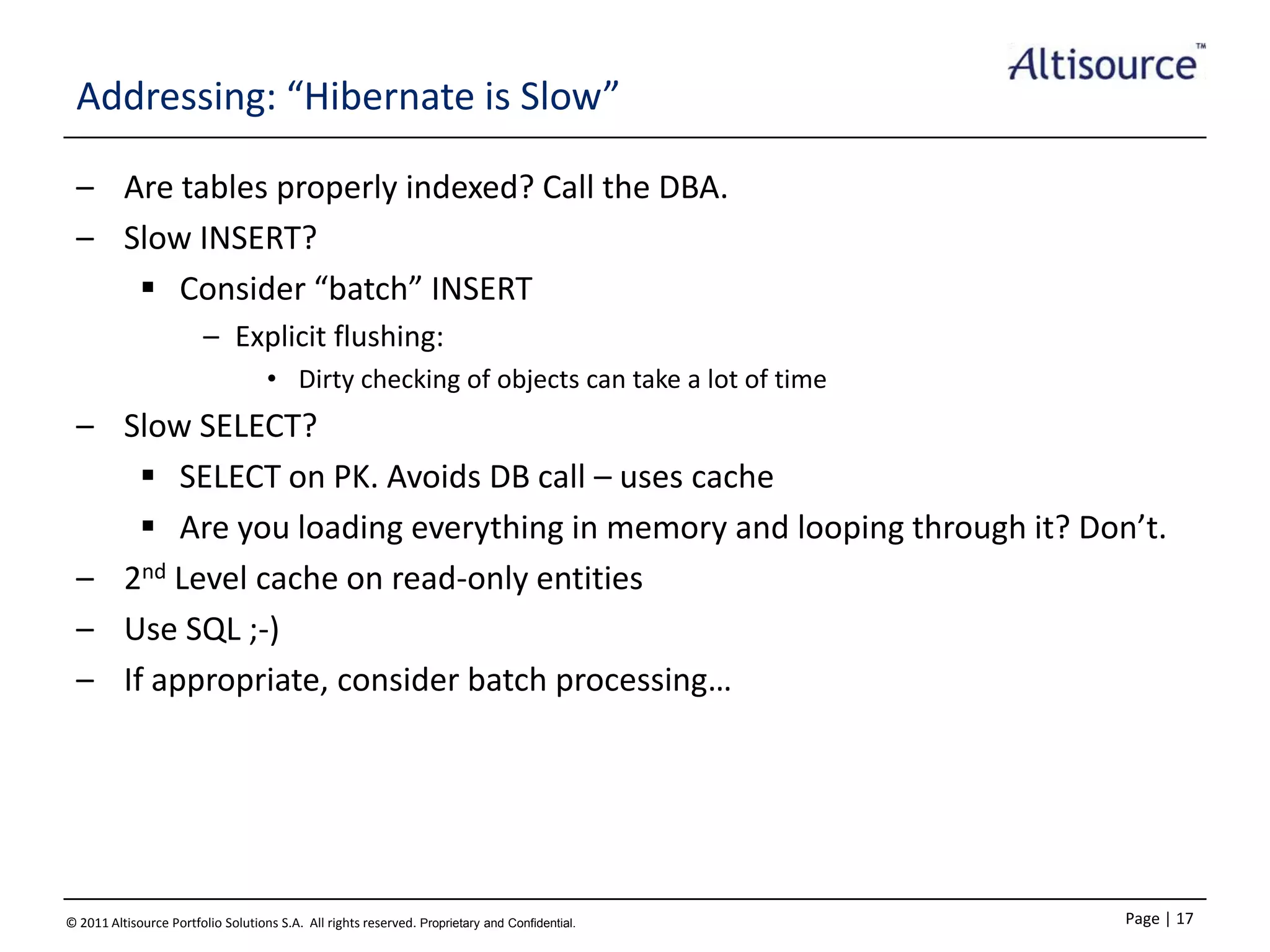 Addressing: “Hibernate is Slow”
– Are tables properly indexed? Call the DBA.
– Slow INSERT?
 Consider “batch” INSERT
– Explicit flushing:
• Dirty checking of objects can take a lot of time

– Slow SELECT?
 SELECT on PK. Avoids DB call – uses cache
 Are you loading everything in memory and looping through it? Don’t.
– 2nd Level cache on read-only entities
– Use SQL ;-)
– If appropriate, consider batch processing…

© 2011 Altisource Portfolio Solutions S.A. All rights reserved. Proprietary and Confidential.

Page | 17

 