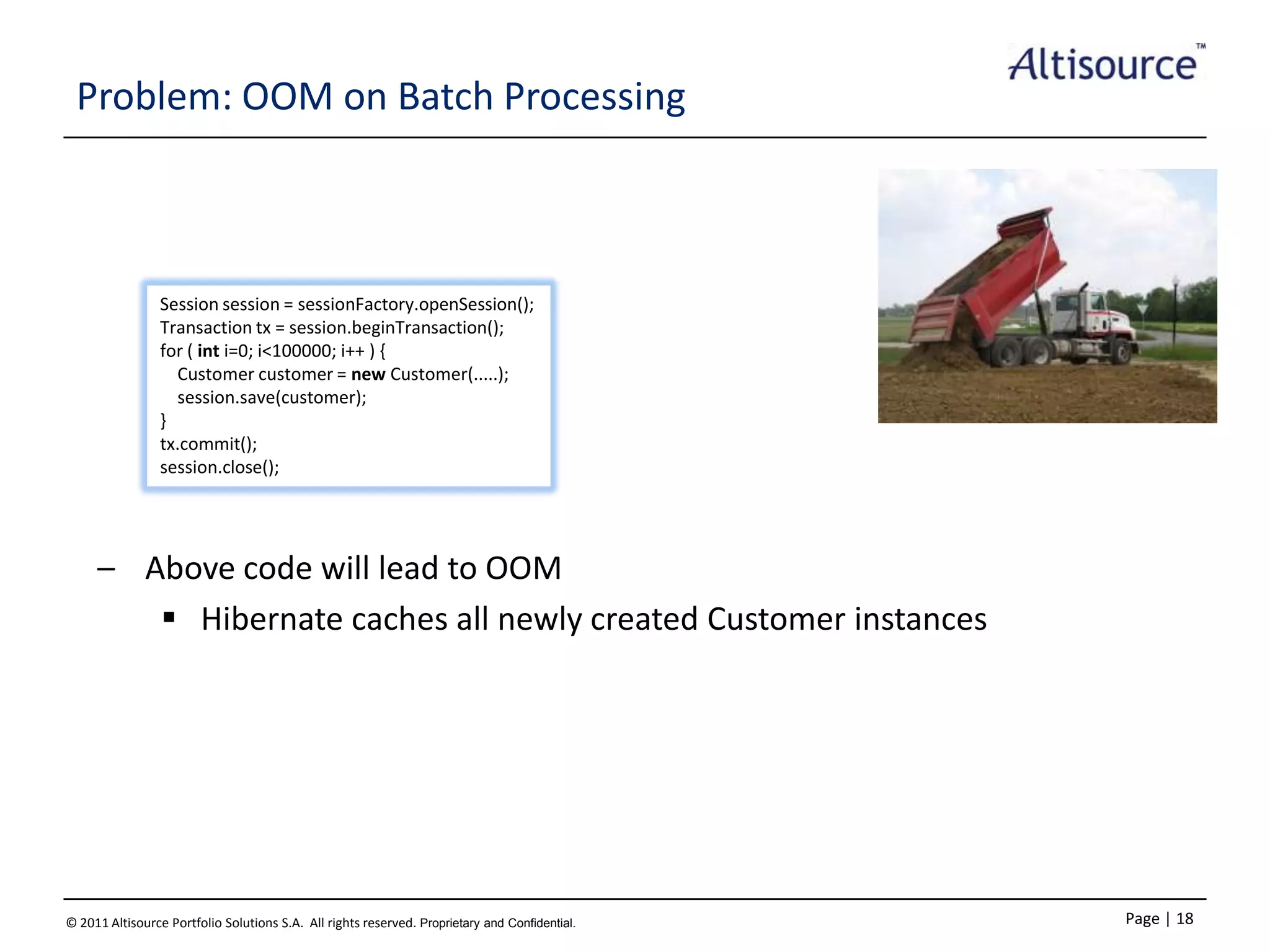 Problem: OOM on Batch Processing

Session session = sessionFactory.openSession();
Transaction tx = session.beginTransaction();
for ( int i=0; i<100000; i++ ) {
Customer customer = new Customer(.....);
session.save(customer);
}
tx.commit();
session.close();

– Above code will lead to OOM
 Hibernate caches all newly created Customer instances

© 2011 Altisource Portfolio Solutions S.A. All rights reserved. Proprietary and Confidential.

Page | 18

 