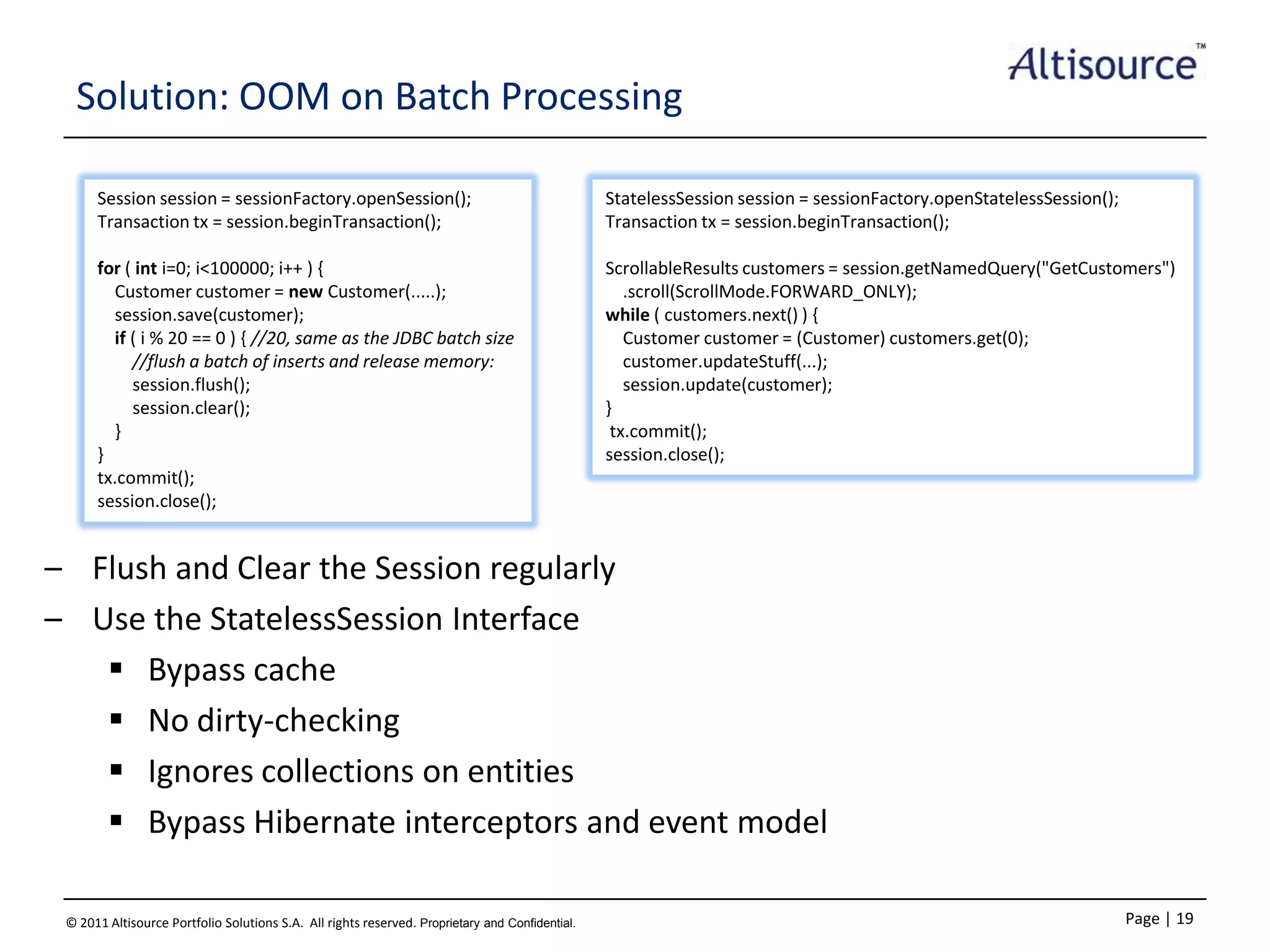 Solution: OOM on Batch Processing
Session session = sessionFactory.openSession();
Transaction tx = session.beginTransaction();

StatelessSession session = sessionFactory.openStatelessSession();
Transaction tx = session.beginTransaction();

for ( int i=0; i<100000; i++ ) {
Customer customer = new Customer(.....);
session.save(customer);
if ( i % 20 == 0 ) { //20, same as the JDBC batch size
//flush a batch of inserts and release memory:
session.flush();
session.clear();
}
}
tx.commit();
session.close();

ScrollableResults customers = session.getNamedQuery("GetCustomers")
.scroll(ScrollMode.FORWARD_ONLY);
while ( customers.next() ) {
Customer customer = (Customer) customers.get(0);
customer.updateStuff(...);
session.update(customer);
}
tx.commit();
session.close();

– Flush and Clear the Session regularly
– Use the StatelessSession Interface
 Bypass cache
 No dirty-checking
 Ignores collections on entities
 Bypass Hibernate interceptors and event model
© 2011 Altisource Portfolio Solutions S.A. All rights reserved. Proprietary and Confidential.

Page | 19

 