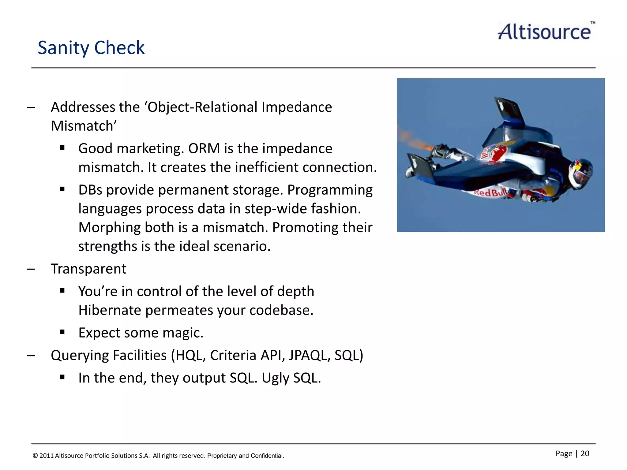 Sanity Check
–

–

–

Addresses the ‘Object-Relational Impedance
Mismatch’
 Good marketing. ORM is the impedance
mismatch. It creates the inefficient connection.
 DBs provide permanent storage. Programming
languages process data in step-wide fashion.
Morphing both is a mismatch. Promoting their
strengths is the ideal scenario.
Transparent
 You’re in control of the level of depth
Hibernate permeates your codebase.
 Expect some magic.
Querying Facilities (HQL, Criteria API, JPAQL, SQL)
 In the end, they output SQL. Ugly SQL.

© 2011 Altisource Portfolio Solutions S.A. All rights reserved. Proprietary and Confidential.

Page | 20

 