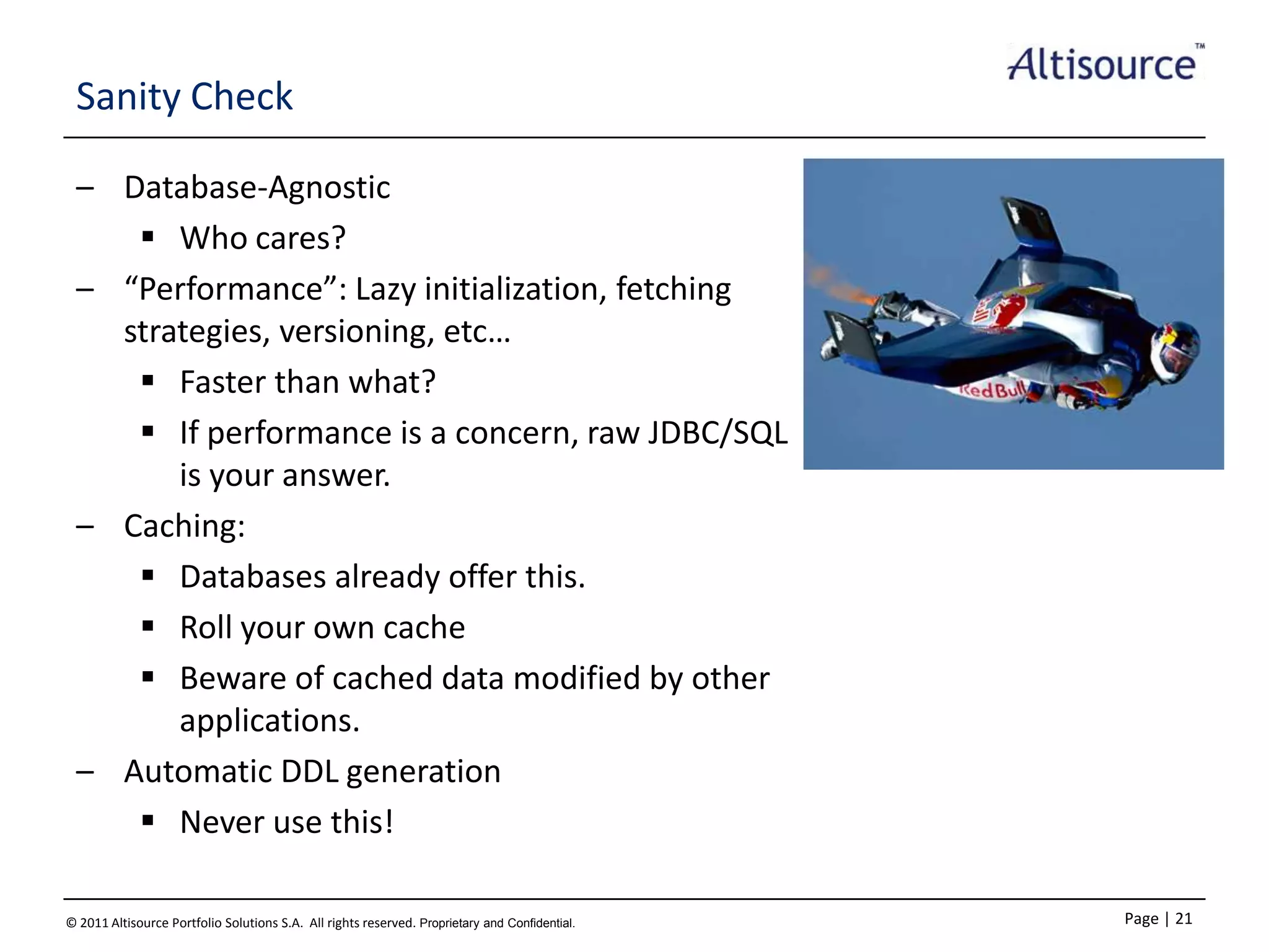 Sanity Check
– Database-Agnostic
 Who cares?
– “Performance”: Lazy initialization, fetching
strategies, versioning, etc…
 Faster than what?
 If performance is a concern, raw JDBC/SQL
is your answer.
– Caching:
 Databases already offer this.
 Roll your own cache
 Beware of cached data modified by other
applications.
– Automatic DDL generation
 Never use this!
© 2011 Altisource Portfolio Solutions S.A. All rights reserved. Proprietary and Confidential.

Page | 21

 
