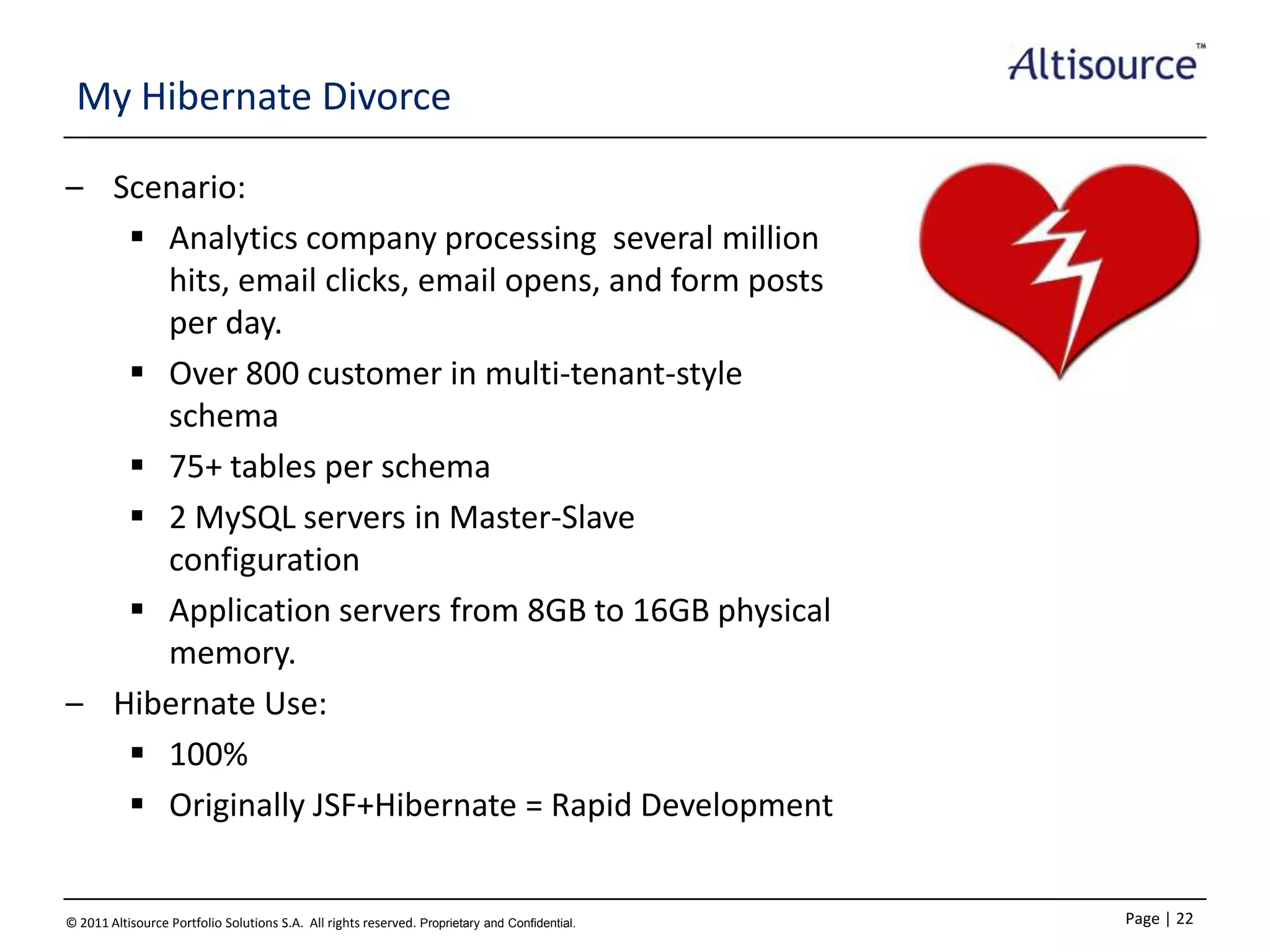 My Hibernate Divorce
– Scenario:
 Analytics company processing several million
hits, email clicks, email opens, and form posts
per day.
 Over 800 customer in multi-tenant-style
schema
 75+ tables per schema
 2 MySQL servers in Master-Slave
configuration
 Application servers from 8GB to 16GB physical
memory.
– Hibernate Use:
 100%
 Originally JSF+Hibernate = Rapid Development

© 2011 Altisource Portfolio Solutions S.A. All rights reserved. Proprietary and Confidential.

Page | 22

 