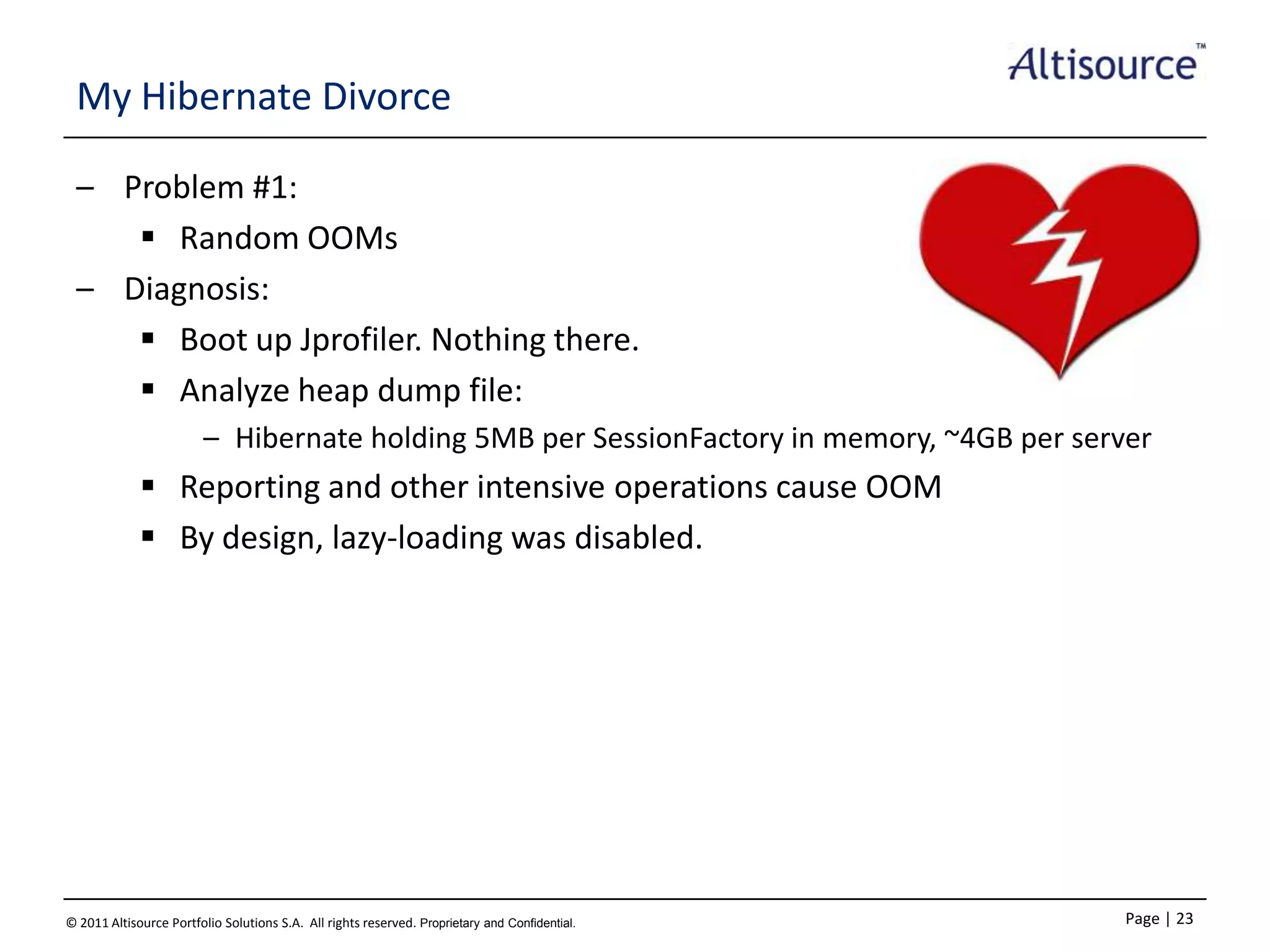 My Hibernate Divorce
– Problem #1:
 Random OOMs
– Diagnosis:
 Boot up Jprofiler. Nothing there.
 Analyze heap dump file:
– Hibernate holding 5MB per SessionFactory in memory, ~4GB per server

 Reporting and other intensive operations cause OOM
 By design, lazy-loading was disabled.

© 2011 Altisource Portfolio Solutions S.A. All rights reserved. Proprietary and Confidential.

Page | 23

 