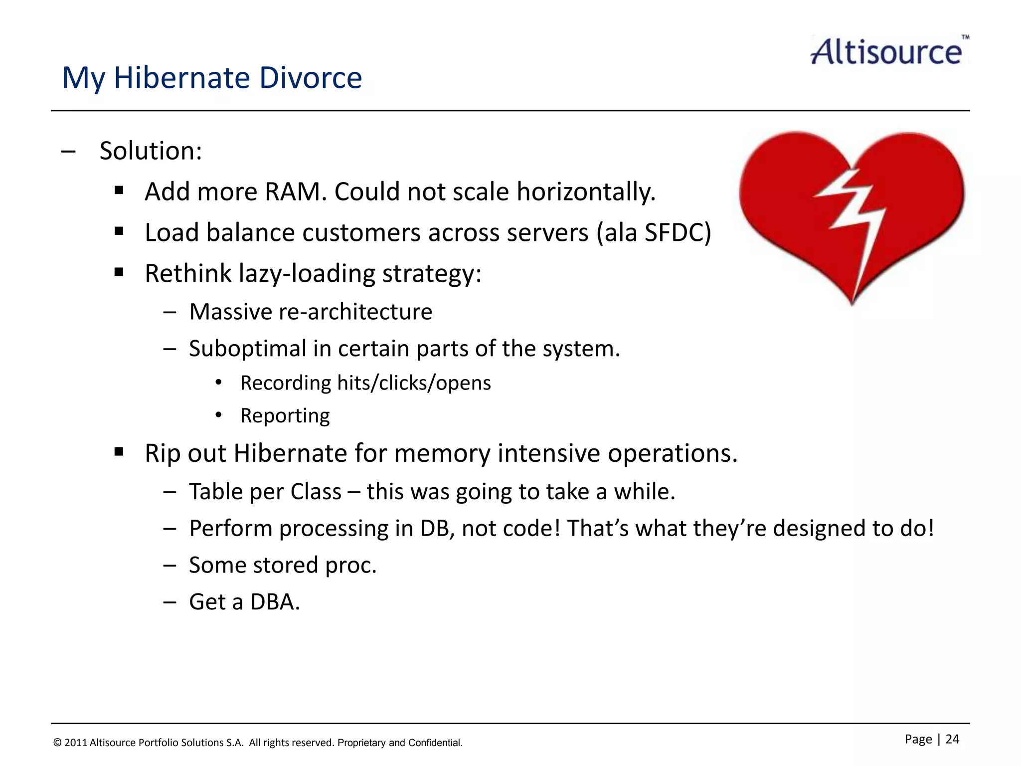 My Hibernate Divorce
– Solution:
 Add more RAM. Could not scale horizontally.
 Load balance customers across servers (ala SFDC)
 Rethink lazy-loading strategy:
– Massive re-architecture
– Suboptimal in certain parts of the system.
• Recording hits/clicks/opens
• Reporting

 Rip out Hibernate for memory intensive operations.
–
–
–
–

Table per Class – this was going to take a while.
Perform processing in DB, not code! That’s what they’re designed to do!
Some stored proc.
Get a DBA.

© 2011 Altisource Portfolio Solutions S.A. All rights reserved. Proprietary and Confidential.

Page | 24

 