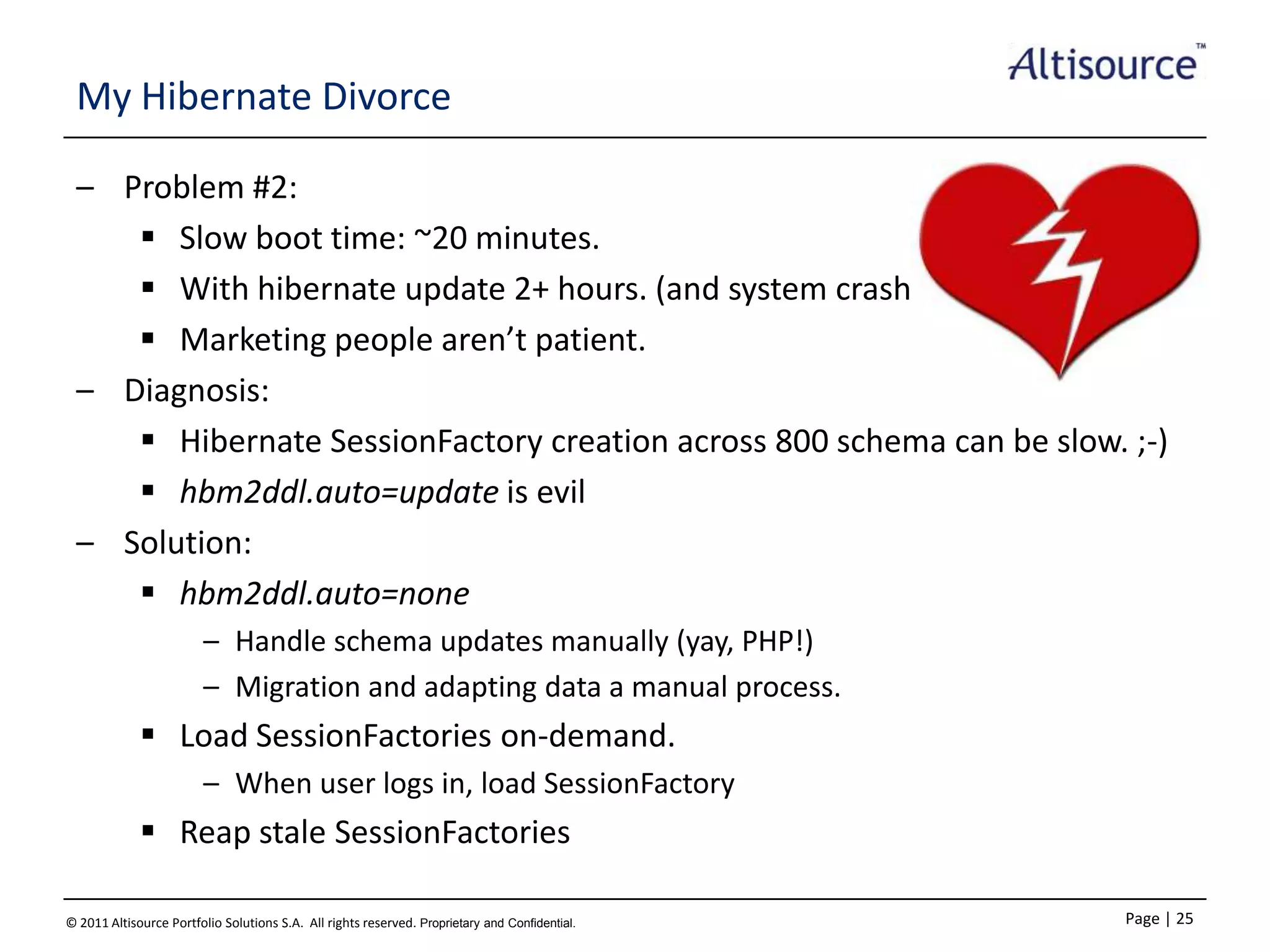 My Hibernate Divorce
– Problem #2:
 Slow boot time: ~20 minutes.
 With hibernate update 2+ hours. (and system crashes)
 Marketing people aren’t patient.
– Diagnosis:
 Hibernate SessionFactory creation across 800 schema can be slow. ;-)
 hbm2ddl.auto=update is evil
– Solution:
 hbm2ddl.auto=none
– Handle schema updates manually (yay, PHP!)
– Migration and adapting data a manual process.

 Load SessionFactories on-demand.
– When user logs in, load SessionFactory

 Reap stale SessionFactories
© 2011 Altisource Portfolio Solutions S.A. All rights reserved. Proprietary and Confidential.

Page | 25

 