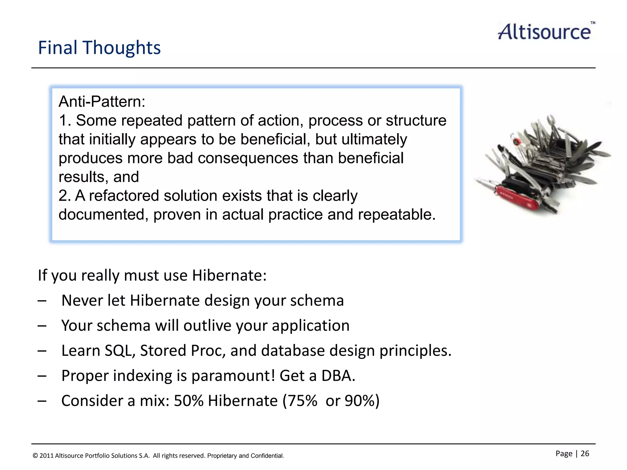 Final Thoughts
Anti-Pattern:
1. Some repeated pattern of action, process or structure
that initially appears to be beneficial, but ultimately
produces more bad consequences than beneficial
results, and
2. A refactored solution exists that is clearly
documented, proven in actual practice and repeatable.

If you really must use Hibernate:
– Never let Hibernate design your schema
– Your schema will outlive your application
– Learn SQL, Stored Proc, and database design principles.
– Proper indexing is paramount! Get a DBA.
– Consider a mix: 50% Hibernate (75% or 90%)
© 2011 Altisource Portfolio Solutions S.A. All rights reserved. Proprietary and Confidential.

Page | 26

 