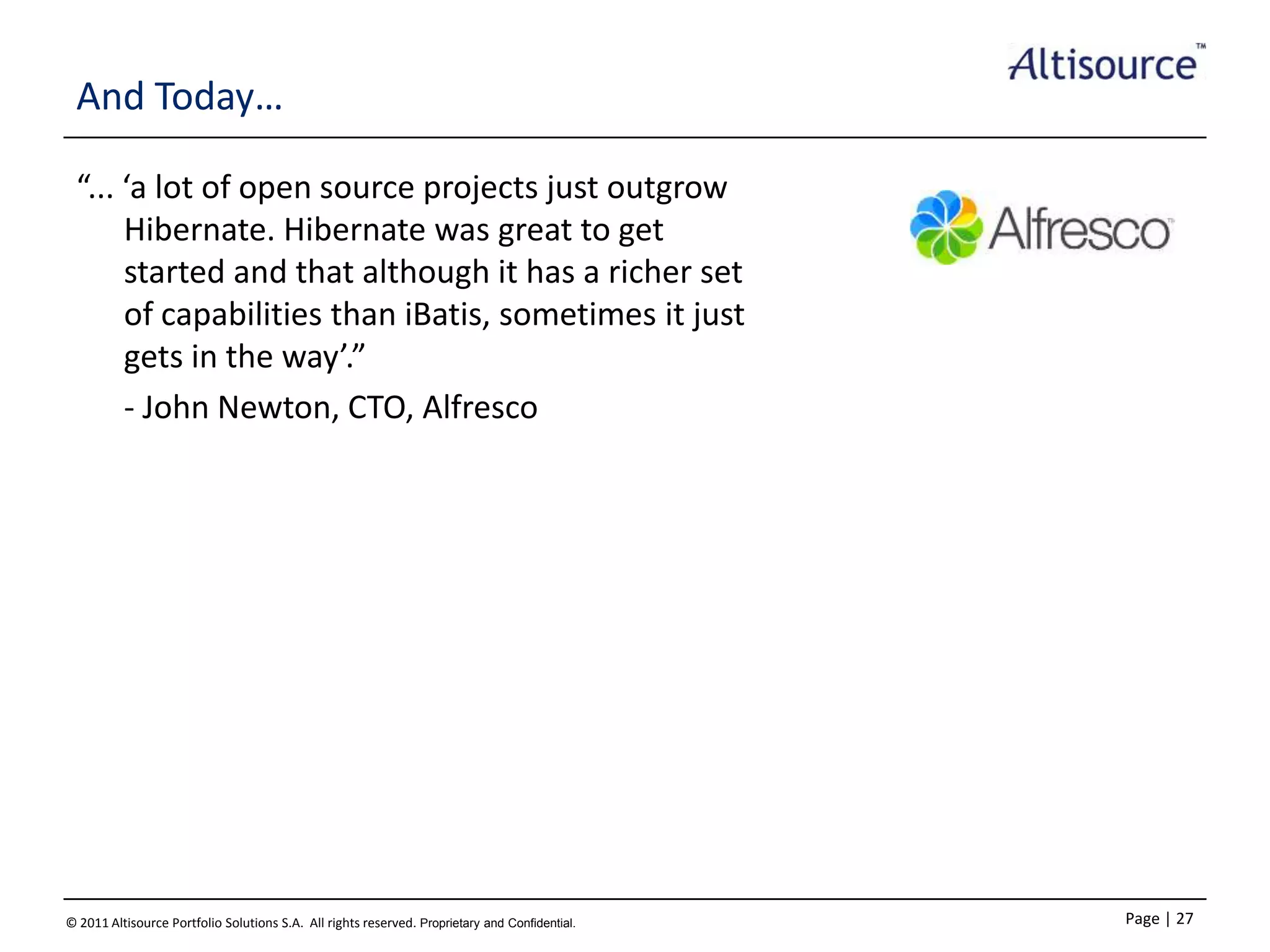 And Today…
“... ‘a lot of open source projects just outgrow
Hibernate. Hibernate was great to get
started and that although it has a richer set
of capabilities than iBatis, sometimes it just
gets in the way’.”
- John Newton, CTO, Alfresco

© 2011 Altisource Portfolio Solutions S.A. All rights reserved. Proprietary and Confidential.

Page | 27

 