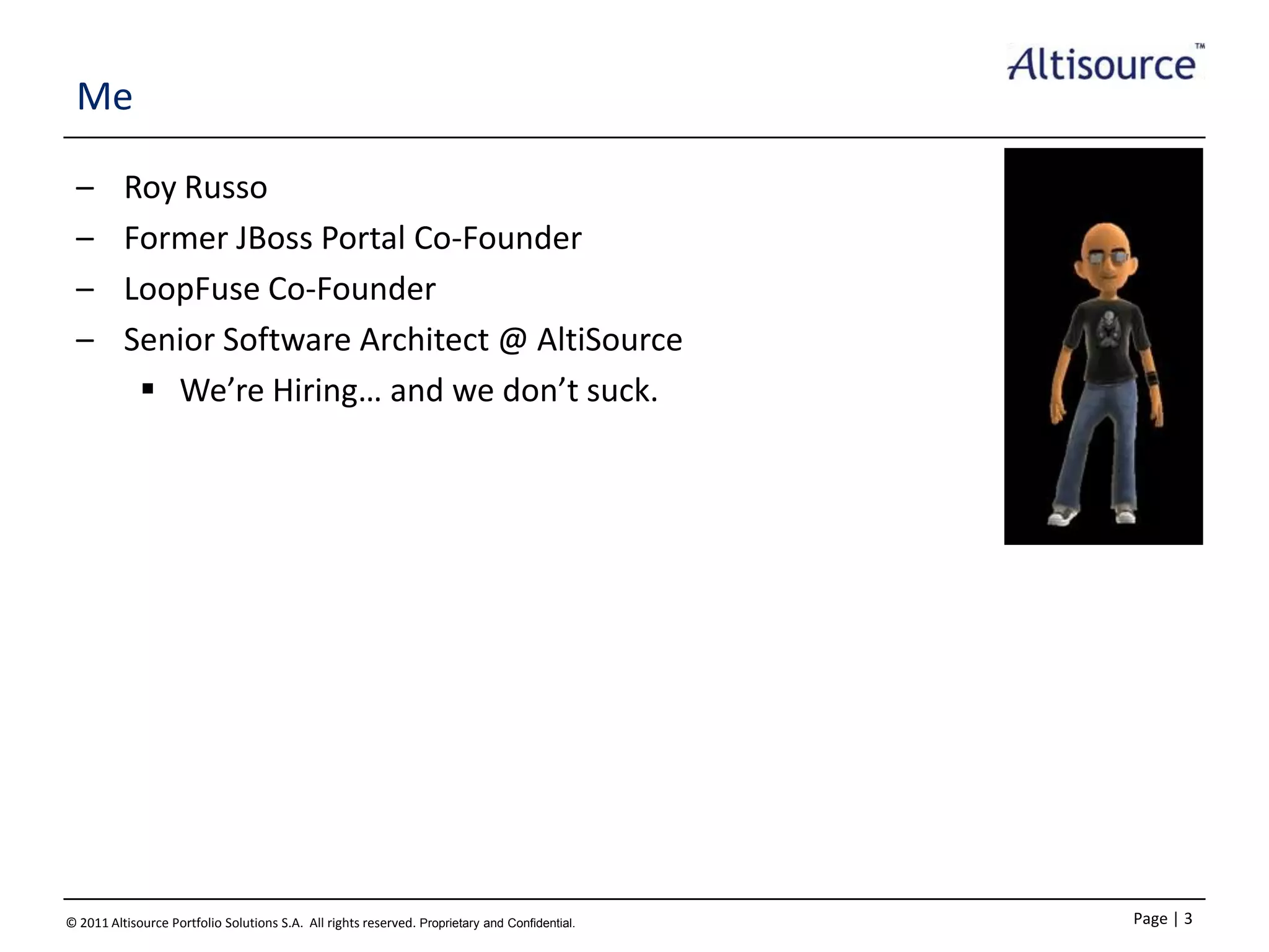 Me
–
–
–
–

Roy Russo
Former JBoss Portal Co-Founder
LoopFuse Co-Founder
Senior Software Architect @ AltiSource
 We’re Hiring… and we don’t suck.

© 2011 Altisource Portfolio Solutions S.A. All rights reserved. Proprietary and Confidential.

Page | 3

 