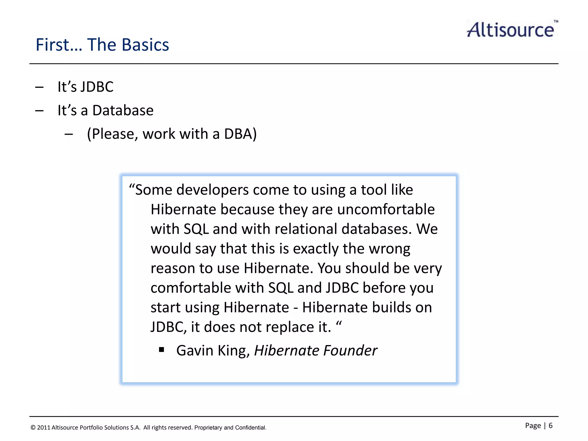 First… The Basics
– It’s JDBC
– It’s a Database
– (Please, work with a DBA)
“Some developers come to using a tool like
Hibernate because they are uncomfortable
with SQL and with relational databases. We
would say that this is exactly the wrong
reason to use Hibernate. You should be very
comfortable with SQL and JDBC before you
start using Hibernate - Hibernate builds on
JDBC, it does not replace it. “
 Gavin King, Hibernate Founder

© 2011 Altisource Portfolio Solutions S.A. All rights reserved. Proprietary and Confidential.

Page | 6

 