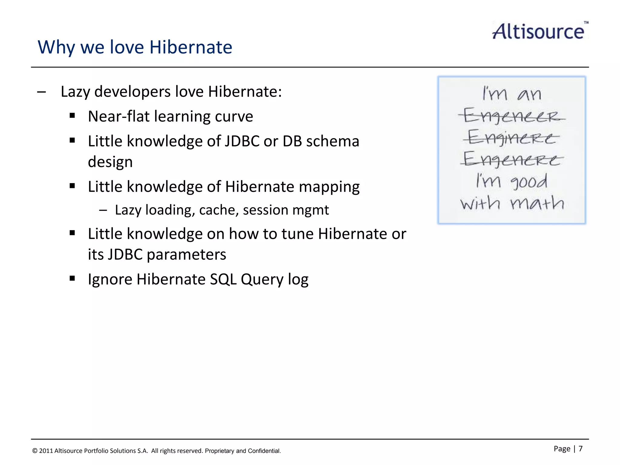 Why we love Hibernate
– Lazy developers love Hibernate:
 Near-flat learning curve
 Little knowledge of JDBC or DB schema
design
 Little knowledge of Hibernate mapping
– Lazy loading, cache, session mgmt

 Little knowledge on how to tune Hibernate or
its JDBC parameters
 Ignore Hibernate SQL Query log

© 2011 Altisource Portfolio Solutions S.A. All rights reserved. Proprietary and Confidential.

Page | 7

 