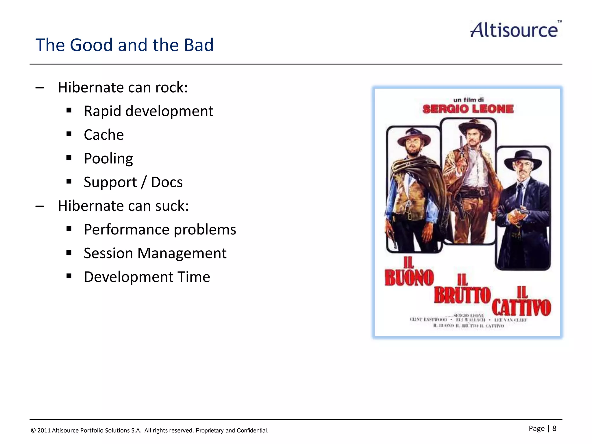 The Good and the Bad
– Hibernate can rock:
 Rapid development
 Cache
 Pooling
 Support / Docs
– Hibernate can suck:
 Performance problems
 Session Management
 Development Time

© 2011 Altisource Portfolio Solutions S.A. All rights reserved. Proprietary and Confidential.

Page | 8

 