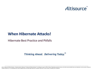 When Hibernate Attacks!
Hibernate Best Practice and Pitfalls

© 2011 Altisource Portfolio Solutions. All rights reserved. Altisource™, Altisource Portfolio Solutions™, the Altisource Logo, the "REAL" family of trademarks and service marks, and all other marks identified herein are trademarks or service marks of Altisource
© 2011 S.A. or its subsidiaries and may be S.A. All with the United States Patent and Trademark Office and in other countries. Proprietary and Confidential.
Portfolio Solutions Altisource Portfolio Solutionsregistered rights reserved. Proprietary and Confidential.

Page | 1

 