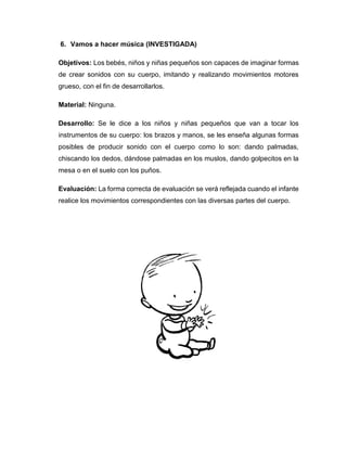 6. Vamos a hacer música (INVESTIGADA)
Objetivos: Los bebés, niños y niñas pequeños son capaces de imaginar formas
de crear sonidos con su cuerpo, imitando y realizando movimientos motores
grueso, con el fin de desarrollarlos.
Material: Ninguna.
Desarrollo: Se le dice a los niños y niñas pequeños que van a tocar los
instrumentos de su cuerpo: los brazos y manos, se les enseña algunas formas
posibles de producir sonido con el cuerpo como lo son: dando palmadas,
chiscando los dedos, dándose palmadas en los muslos, dando golpecitos en la
mesa o en el suelo con los puños.
Evaluación: La forma correcta de evaluación se verá reflejada cuando el infante
realice los movimientos correspondientes con las diversas partes del cuerpo.
 