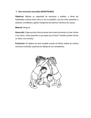 7. Nos movemos/ escondite (INVESTIGADA)
Objetivos: Mejorar su capacidad de reconocer y analizar, y afinar las
habilidades motoras finas como lo son el equilibrio, que los niños aprendan a
sentarse, arrodillarse y gatear empleando los distintos miembros de cuerpo.
Material: Ninguna.
Desarrollo: Haga que dos niños se tomen de la mano formando un túnel. Anime
a los niños y niñas pequeños a que pasen por el túnel, También pueden formar
un árbol, una montaña.
Evaluación: El objetivo se verá cumplido cuando el infante, realice de manera
correcta la actividad, pasando por debajo de sus compañeros.
 