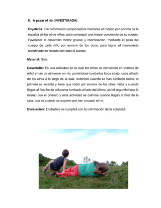 8. A pasar el rio (INVESTIGADA)
Objetivos: Dar información propioceptiva mediante el rodado por encima de la
espalda de los otros niños, para conseguir una mayor conciencia de su cuerpo.
Favorecer el desarrollo motriz grueso y coordinación, mediante el paso del
cuerpo de cada niño por encima de los otros, para lograr el movimiento
coordinado de rodado con todo el cuerpo
Material: Sala.
Desarrollo: Es una actividad en la cual los niños se convierten en troncos de
árbol y han de atravesar un río, poniéndose tumbados boca abajo, unos al lado
de los otros a lo largo de la sala, entonces cuando se han tumbado todos, el
primero se levanta y tiene que rodar por encima de los otros niños y cuando
llegue al final ha de colocarse tumbado al lado del último, así el segundo hace lo
mismo que el primero y esta actividad se culmina cuando llegan al final de la
sala, que es cuando se supone que han cruzado el río.
Evaluación: El objetivo se cumplirá con la culminación de la actividad.
 