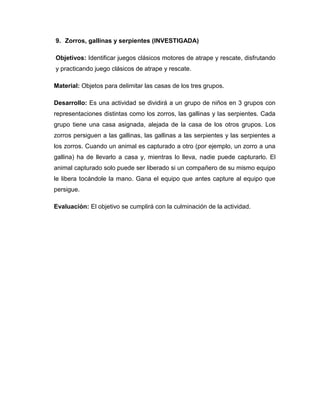 9. Zorros, gallinas y serpientes (INVESTIGADA)
Objetivos: Identificar juegos clásicos motores de atrape y rescate, disfrutando
y practicando juego clásicos de atrape y rescate.
Material: Objetos para delimitar las casas de los tres grupos.
Desarrollo: Es una actividad se dividirá a un grupo de niños en 3 grupos con
representaciones distintas como los zorros, las gallinas y las serpientes. Cada
grupo tiene una casa asignada, alejada de la casa de los otros grupos. Los
zorros persiguen a las gallinas, las gallinas a las serpientes y las serpientes a
los zorros. Cuando un animal es capturado a otro (por ejemplo, un zorro a una
gallina) ha de llevarlo a casa y, mientras lo lleva, nadie puede capturarlo. El
animal capturado solo puede ser liberado si un compañero de su mismo equipo
le libera tocándole la mano. Gana el equipo que antes capture al equipo que
persigue.
Evaluación: El objetivo se cumplirá con la culminación de la actividad.
 