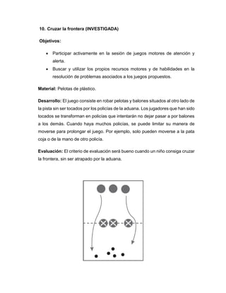 10. Cruzar la frontera (INVESTIGADA)
Objetivos:
 Participar activamente en la sesión de juegos motores de atención y
alerta.
 Buscar y utilizar los propios recursos motores y de habilidades en la
resolución de problemas asociados a los juegos propuestos.
Material: Pelotas de plástico.
Desarrollo: El juego consiste en robar pelotas y balones situados al otro lado de
la pista sin ser tocados por los policías de la aduana. Los jugadores que han sido
tocados se transforman en policías que intentarán no dejar pasar a por balones
a los demás. Cuando haya muchos policías, se puede limitar su manera de
moverse para prolongar el juego. Por ejemplo, solo pueden moverse a la pata
coja o de la mano de otro policía.
Evaluación: El criterio de evaluación será bueno cuando un niño consiga cruzar
la frontera, sin ser atrapado por la aduana.
 
