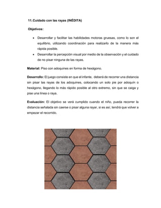 11.Cuidado con las rayas (INÉDITA)
Objetivos:
 Desarrollar y facilitar las habilidades motoras gruesas, como lo son el
equilibrio, utilizando coordinación para realizarlo de la manera más
rápida posible.
 Desarrollar la percepción visual por medio de la observación y el cuidado
de no pisar ninguna de las rayas.
Material: Piso con adoquines en forma de hexágono.
Desarrollo: El juego consiste en que el infante, deberá de recorrer una distancia
sin pisar las rayas de los adoquines, colocando un solo pie por adoquín o
hexágono, llegando lo más rápido posible al otro extremo, sin que se caiga y
pise una línea o raya.
Evaluación: El objetivo se verá cumplido cuando el niño, pueda recorrer la
distancia señalada sin caerse o pisar alguna rayar, si es así, tendrá que volver a
empezar el recorrido.
 