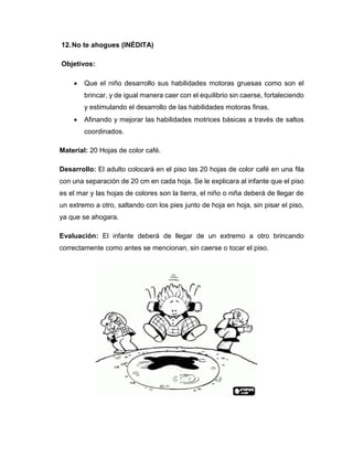 12.No te ahogues (INÉDITA)
Objetivos:
 Que el niño desarrollo sus habilidades motoras gruesas como son el
brincar, y de igual manera caer con el equilibrio sin caerse, fortaleciendo
y estimulando el desarrollo de las habilidades motoras finas.
 Afinando y mejorar las habilidades motrices básicas a través de saltos
coordinados.
Material: 20 Hojas de color café.
Desarrollo: El adulto colocará en el piso las 20 hojas de color café en una fila
con una separación de 20 cm en cada hoja. Se le explicara al infante que el piso
es el mar y las hojas de colores son la tierra, el niño o niña deberá de llegar de
un extremo a otro, saltando con los pies junto de hoja en hoja, sin pisar el piso,
ya que se ahogara.
Evaluación: El infante deberá de llegar de un extremo a otro brincando
correctamente como antes se mencionan, sin caerse o tocar el piso.
 