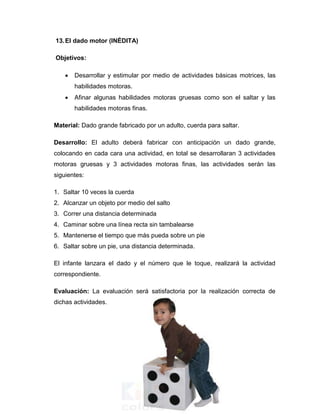 13.El dado motor (INÉDITA)
Objetivos:
 Desarrollar y estimular por medio de actividades básicas motrices, las
habilidades motoras.
 Afinar algunas habilidades motoras gruesas como son el saltar y las
habilidades motoras finas.
Material: Dado grande fabricado por un adulto, cuerda para saltar.
Desarrollo: El adulto deberá fabricar con anticipación un dado grande,
colocando en cada cara una actividad, en total se desarrollaran 3 actividades
motoras gruesas y 3 actividades motoras finas, las actividades serán las
siguientes:
1. Saltar 10 veces la cuerda
2. Alcanzar un objeto por medio del salto
3. Correr una distancia determinada
4. Caminar sobre una línea recta sin tambalearse
5. Mantenerse el tiempo que más pueda sobre un pie
6. Saltar sobre un pie, una distancia determinada.
El infante lanzara el dado y el número que le toque, realizará la actividad
correspondiente.
Evaluación: La evaluación será satisfactoria por la realización correcta de
dichas actividades.
 