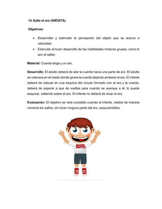 14.Salta el aro (INÉDITA)
Objetivos:
 Desarrollar y estimular la percepción del objeto que se acerca a
velocidad.
 Estimular el buen desarrollo de las habilidades motoras gruesa, como lo
son el saltar.
Material: Cuerda larga y un aro.
Desarrollo: El adulto deberá de atar la cuerda hacia una parte de aro. El adulto
se colocara en el medio donde girara la cuerda dejando arrastrar el aro. El infante
deberá de colocar en una esquina del círculo formado con el aro y la cuerda,
deberá de esperar a que de vueltas para cuando se acerque a él, lo puede
esquivar, saltando sobre el aro. El infante no deberá de tocar el aro.
Evaluación: El objetivo se verá cumplido cuando el infante, realice de manera
correcta los saltos, sin tocar ninguna parte del aro, esquivándolos.
 