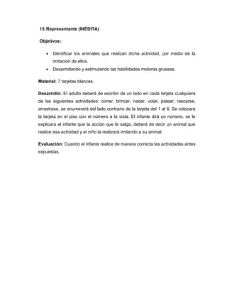 15.Representante (INÉDITA)
Objetivos:
 Identificar los animales que realizan dicha actividad, por medio de la
imitación de ellos.
 Desarrollando y estimulando las habilidades motoras gruesas.
Material: 7 tarjetas blancas.
Desarrollo: El adulto deberá de escribir de un lado en cada tarjeta cualquiera
de las siguientes actividades: correr, brincar, nadar, volar, patear, rascarse,
arrastrase, se enumerará del lado contrario de la tarjeta del 1 al 6. Se colocara
la tarjeta en el piso con el número a la vista. El infante dirá un número, se le
explicara al infante que la acción que le salga, deberá de decir un animal que
realice esa actividad y el niño la realizará imitando a su animal.
Evaluación: Cuando el infante realice de manera correcta las actividades antes
expuestas.
 