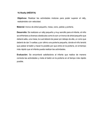16.Really (INÉDITA)
Objetivos: Realizar las actividades motoras para poder superar el rally,
realizándolo con velocidad.
Material: tronco de árbol pequeño, mesa, cono, pelota y portería.
Desarrollo: Se realizara un rally pequeño y muy sencillo para el infante, el niño
se enfrentara a diversos obstáculos como lo son un tronco de árbol pequeño que
deberá salta, una mesa, la cual deberá de pasar por debajo de ella, un cono que
deberá de dar 3 vueltas y por ultimo una portería pequeña, donde el niño tendrá
que patear el balón y hacer lo posible por que entre en la portería, en el tiempo
más rápido que el infante pueda realizar las actividades.
Evaluación: Se encontrará satisfactoria al infante que realice de manera
correcta las actividades y meta el balón en la portería en el tiempo más rápido
posible.
 
