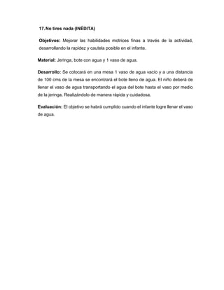 17.No tires nada (INÉDITA)
Objetivos: Mejorar las habilidades motrices finas a través de la actividad,
desarrollando la rapidez y cautela posible en el infante.
Material: Jeringa, bote con agua y 1 vaso de agua.
Desarrollo: Se colocará en una mesa 1 vaso de agua vacío y a una distancia
de 100 cms de la mesa se encontrará el bote lleno de agua. El niño deberá de
llenar el vaso de agua transportando el agua del bote hasta el vaso por medio
de la jeringa. Realizándolo de manera rápida y cuidadosa.
Evaluación: El objetivo se habrá cumplido cuando el infante logre llenar el vaso
de agua.
 