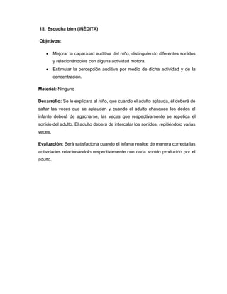 18. Escucha bien (INÉDITA)
Objetivos:
 Mejorar la capacidad auditiva del niño, distinguiendo diferentes sonidos
y relacionándolos con alguna actividad motora.
 Estimular la percepción auditiva por medio de dicha actividad y de la
concentración.
Material: Ninguno
Desarrollo: Se le explicara al niño, que cuando el adulto aplauda, él deberá de
saltar las veces que se aplaudan y cuando el adulto chasquee los dedos el
infante deberá de agacharse, las veces que respectivamente se repetida el
sonido del adulto. El adulto deberá de intercalar los sonidos, repitiéndolo varias
veces.
Evaluación: Será satisfactoria cuando el infante realice de manera correcta las
actividades relacionándolo respectivamente con cada sonido producido por el
adulto.
 