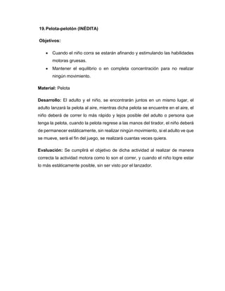 19.Pelota-pelotón (INÉDITA)
Objetivos:
 Cuando el niño corra se estarán afinando y estimulando las habilidades
motoras gruesas.
 Mantener el equilibrio o en completa concentración para no realizar
ningún movimiento.
Material: Pelota
Desarrollo: El adulto y el niño, se encontrarán juntos en un mismo lugar, el
adulto lanzará la pelota al aire, mientras dicha pelota se encuentre en el aire, el
niño deberá de correr lo más rápido y lejos posible del adulto o persona que
tenga la pelota, cuando la pelota regrese a las manos del tirador, el niño deberá
de permanecer estáticamente, sin realizar ningún movimiento, si el adulto ve que
se mueve, será el fin del juego, se realizará cuantas veces quiera.
Evaluación: Se cumplirá el objetivo de dicha actividad al realizar de manera
correcta la actividad motora como lo son el correr, y cuando el niño logre estar
lo más estáticamente posible, sin ser visto por el lanzador.
 