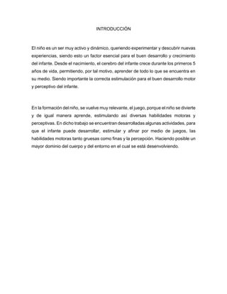 INTRODUCCIÓN
El niño es un ser muy activo y dinámico, queriendo experimentar y descubrir nuevas
experiencias, siendo esto un factor esencial para el buen desarrollo y crecimiento
del infante. Desde el nacimiento, el cerebro del infante crece durante los primeros 5
años de vida, permitiendo, por tal motivo, aprender de todo lo que se encuentra en
su medio. Siendo importante la correcta estimulación para el buen desarrollo motor
y perceptivo del infante.
En la formación del niño, se vuelve muy relevante, el juego, porque el niño se divierte
y de igual manera aprende, estimulando así diversas habilidades motoras y
perceptivas. En dicho trabajo se encuentran desarrolladas algunas actividades, para
que el infante puede desarrollar, estimular y afinar por medio de juegos, las
habilidades motoras tanto gruesas como finas y la percepción. Haciendo posible un
mayor dominio del cuerpo y del entorno en el cual se está desenvolviendo.
 