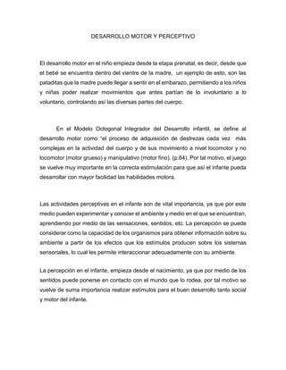 DESARROLLO MOTOR Y PERCEPTIVO
El desarrollo motor en el niño empieza desde la etapa prenatal, es decir, desde que
el bebé se encuentra dentro del vientre de la madre, un ejemplo de esto, son las
pataditas que la madre puede llegar a sentir en el embarazo, permitiendo a los niños
y niñas poder realizar movimientos que antes partían de lo involuntario a lo
voluntario, controlando así las diversas partes del cuerpo.
En el Modelo Octogonal Integrador del Desarrollo infantil, se define al
desarrollo motor como “el proceso de adquisición de destrezas cada vez más
complejas en la actividad del cuerpo y de sus movimiento a nivel locomotor y no
locomotor (motor grueso) y manipulativo (motor fino). (p.84). Por tal motivo, el juego
se vuelve muy importante en la correcta estimulación para que así el infante pueda
desarrollar con mayor facilidad las habilidades motora.
Las actividades perceptivas en el infante son de vital importancia, ya que por este
medio pueden experimentar y conocer el ambiente y medio en el que se encuentran,
aprendiendo por medio de las sensaciones, sentidos, etc. La percepción se puede
considerar como la capacidad de los organismos para obtener información sobre su
ambiente a partir de los efectos que los estímulos producen sobre los sistemas
sensoriales, lo cual les permite interaccionar adecuadamente con su ambiente.
La percepción en el infante, empieza desde el nacimiento, ya que por medio de los
sentidos puede ponerse en contacto con el mundo que lo rodea, por tal motivo se
vuelve de suma importancia realizar estímulos para el buen desarrollo tanto social
y motor del infante.
 