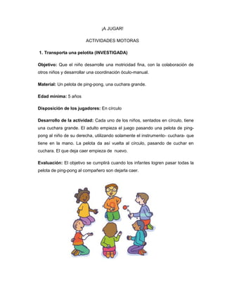 ¡A JUGAR!
ACTIVIDADES MOTORAS
1. Transporta una pelotita (INVESTIGADA)
Objetivo: Que el niño desarrolle una motricidad fina, con la colaboración de
otros niños y desarrollar una coordinación óculo-manual.
Material: Un pelota de ping-pong, una cuchara grande.
Edad mínima: 5 años
Disposición de los jugadores: En círculo
Desarrollo de la actividad: Cada uno de los niños, sentados en círculo, tiene
una cuchara grande. El adulto empieza el juego pasando una pelota de ping-
pong al niño de su derecha, utilizando solamente el instrumento- cuchara- que
tiene en la mano. La pelota da así vuelta al círculo, pasando de cuchar en
cuchara. El que deja caer empieza de nuevo.
Evaluación: El objetivo se cumplirá cuando los infantes logren pasar todas la
pelota de ping-pong al compañero son dejarla caer.
 