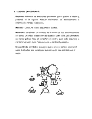 2. Cuadrado (INVESTIGADA)
Objetivos: Identificar las direcciones que definen por su postura a objetos y
personas en el espacio. Adecuar movimientos de desplazamiento a
determinados ritmos y velocidades.
Material: 4 Conos, 15 pelotas pequeñas de plástico.
Desarrollo: Se realizara un cuadrado de 10 metros de lado aproximadamente
con conos. Un niño se coloca dentro del cuadrado y otro fuera. Este último tiene
que lanzar pelotas hacia el compañero de dentro, quien debe esquivarlo y
mandarlo fuera con el pie. Posteriormente se cambian los papeles.
Evaluación: La actividad de evaluación que se propone es la de observar el
grado de dificultad o de complejidad que representa esta actividad para el
grupo.
 