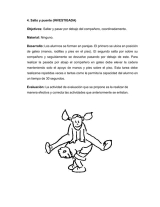 4. Salto y puente (INVESTIGADA)
Objetivos: Saltar y pasar por debajo del compañero, coordinadamente.
Material: Ninguno.
Desarrollo: Los alumnos se forman en parejas. El primero se ubica en posición
de gateo (manos, rodillas y pies en el piso). El segundo salta por sobre su
compañero y seguidamente se devuelve pasando por debajo de este. Para
realizar la pasada por abajo el compañero en gateo debe elevar la cadera
manteniendo solo el apoyo de manos y pies sobre el piso. Esta tarea debe
realizarse repetidas veces o tantas como le permita la capacidad del alumno en
un tiempo de 30 segundos.
Evaluación: La actividad de evaluación que se propone es la realizar de
manera efectiva y correcta las actividades que anteriormente se enlistan.
 