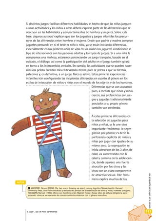 Si distintos juegos facilitan diferentes habilidades, el hecho de que las niñas jueguen
a unas actividades y los niños a otras deberá explicar parte de las diferencias que se
observan en las habilidades y comportamientos de hombres y mujeres. Sobre esta
base, algunas autoras4
explican que son los juguetes y juegos infantiles los precur-
sores de las diferencias entre hombres y mujeres. Desde que padres y madres compran
juguetes pensando en si el bebé es niño o niña, ya se están iniciando diferencias,
especialmente en los primeros años de vida en los cuales los juguetes condicionan el
tipo de interacciones con las personas adultas y los tipos de juegos. Si a una niña le
compramos una muñeca, estaremos potenciando un juego tranquilo, basado en el
cuidado, el diálogo, así como la participación del adulto en el juego también girará
en torno a los intercambios verbales. En cambio, las actividades que se pueden hacer
con una pelota facilitan más el desarrollo motor, pues se presta a que la tiremos,
pateemos y, en definitiva, a un juego físico y activo. Estas primeras experiencias
infantiles irán configurando las incipientes diferencias en cuanto al género en los
estilos de interacción de niños y niñas con el mundo de los objetos y de los humanos.
Diferencias que se van acusando
pues, a medida que niños y niñas
crecen, sus preferencias por jue-
gos y juguetes tradicionalmente
asociados a su propio género
también van creciendo.
A estas primeras diferencias en
la selección de juguetes para
niños y niñas, se le une otro
importante fenómeno: la segre-
gación por género; es decir, la
preferencia explícita de niños y
niñas por jugar con iguales de su
mismo sexo. La segregación se
inicia alrededor de los 3 años de
edad, va aumentando con la
edad y culmina en la adolescen-
cia, donde aparece una fuerte
atracción por los otros y las
otras con un claro componente
de atractivo sexual. Este fenó-
meno explica muchas de las
unapropuestaparajugarenlaescuela
011a jugar… que de todo aprenderás
notas
4 MACCOBY, Eleanor (1998). The two sexes. Growing up apart, coming together, Massachusetts: Harvard
University Press. Una visión detallada y reciente del proceso de diferenciación de niños y niñas, hombres y mujeres.
MIEDZIAN, Myriam (1995). Chicos son hombres serán. Madrid: Horas y horas. Libro de lectura obligatoria para
entender cómo se va asociando los comportamientos violentos con el género masculino.
 