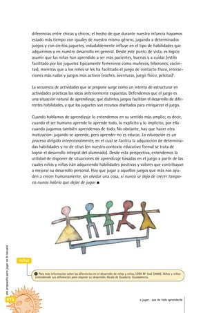diferencias entre chicas y chicos; el hecho de que durante nuestra infancia hayamos
estado más tiempo con iguales de nuestro mismo género, jugando a determinados
juegos y con ciertos juguetes, indudablemente influye en el tipo de habilidades que
adquirimos y en nuestro desarrollo en general. Desde este punto de vista, es lógico
asumir que las niñas han aprendido a ser más pacientes, buenas y a cuidar (estilo
facilitado por los juguetes típicamente femeninos como muñecos, biberones, cocini-
tas), mientras que a los niños se les ha facilitado el juego de contacto físico, interac-
ciones más rudas y juegos más activos (coches, aventuras, juego físico, pelotas)5
.
La secuencia de actividades que se propone surge como un intento de estructurar en
actividades prácticas las ideas anteriormente expuestas. Defendemos que el juego es
una situación natural de aprendizaje, que distintos juegos facilitan el desarrollo de dife-
rentes habilidades, y que los juguetes son recursos diseñados para enriquecer el juego.
Cuando hablamos de aprendizaje lo entendemos en su sentido más amplio; es decir,
cuando el ser humano aprende lo aprende todo, lo explícito y lo implícito, por ello
cuando jugamos también aprendemos de todo. No obstante, hay que hacer otra
matización: jugando se aprende, pero aprender no es educar. La educación es un
proceso dirigido intencionalmente, en el cual se facilita la adquisición de determina-
das habilidades y no de otras (en nuestro contexto educativo formal se trata de
lograr el desarrollo integral del alumnado). Desde esta perspectiva, entendemos la
utilidad de disponer de situaciones de aprendizaje basadas en el juego a partir de las
cuales niños y niñas irán adquiriendo habilidades positivas y valores que contribuyan
a mejorar su desarrollo personal. Hay que jugar a aquellos juegos que más nos ayu-
den a crecer humanamente, sin olvidar una cosa, si nunca se deja de crecer tampo-
co nunca habría que dejar de jugar
unapropuestaparajugarenlaescuela
012 a jugar… que de todo aprenderás
notas
5 Para más información sobre las diferencias en el desarrollo de niñas y niños, LERA Mª José (2000). Niñas y niños:
entendiendo sus diferencias para mejorar su desarrollo. Alcalá de Guadaira: Guadalmena.
 