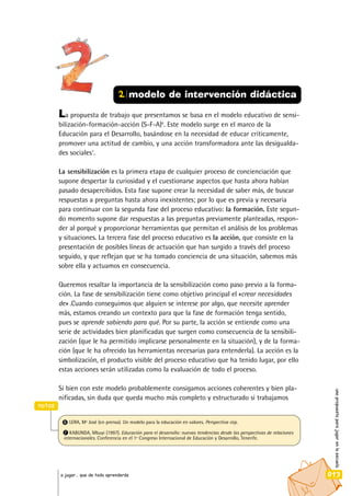 La propuesta de trabajo que presentamos se basa en el modelo educativo de sensi-
bilización-formación-acción (S-F-A)6
. Este modelo surge en el marco de la
Educación para el Desarrollo, basándose en la necesidad de educar críticamente,
promover una actitud de cambio, y una acción transformadora ante las desigualda-
des sociales7
.
La sensibilización es la primera etapa de cualquier proceso de concienciación que
supone despertar la curiosidad y el cuestionarse aspectos que hasta ahora habían
pasado desapercibidos. Esta fase supone crear la necesidad de saber más, de buscar
respuestas a preguntas hasta ahora inexistentes; por lo que es previa y necesaria
para continuar con la segunda fase del proceso educativo: la formación. Este segun-
do momento supone dar respuestas a las preguntas previamente planteadas, respon-
der al porqué y proporcionar herramientas que permitan el análisis de los problemas
y situaciones. La tercera fase del proceso educativo es la acción, que consiste en la
presentación de posibles líneas de actuación que han surgido a través del proceso
seguido, y que reflejan que se ha tomado conciencia de una situación, sabemos más
sobre ella y actuamos en consecuencia.
Queremos resaltar la importancia de la sensibilización como paso previo a la forma-
ción. La fase de sensibilización tiene como objetivo principal el «crear necesidades
de» .Cuando conseguimos que alguien se interese por algo, que necesite aprender
más, estamos creando un contexto para que la fase de formación tenga sentido,
pues se aprende sabiendo para qué. Por su parte, la acción se entiende como una
serie de actividades bien planificadas que surgen como consecuencia de la sensibili-
zación (que le ha permitido implicarse personalmente en la situación), y de la forma-
ción (que le ha ofrecido las herramientas necesarias para entenderla). La acción es la
simbolización, el producto visible del proceso educativo que ha tenido lugar, por ello
estas acciones serán utilizadas como la evaluación de todo el proceso.
Si bien con este modelo probablemente consigamos acciones coherentes y bien pla-
nificadas, sin duda que queda mucho más completo y estructurado si trabajamos
unapropuestaparajugarenlaescuela
013a jugar… que de todo aprenderás
2 modelo de intervención didáctica
notas
6 LERA, Mª José (en prensa). Un modelo para la educación en valores. Perspectiva cep.
7 KABUNDA, Mbuyi (1997). Educación para el desarrollo: nuevas tendencias desde las perspectivas de relaciones
internacionales. Conferencia en el 1º Congreso Internacional de Educación y Desarrollo, Tenerife.
 