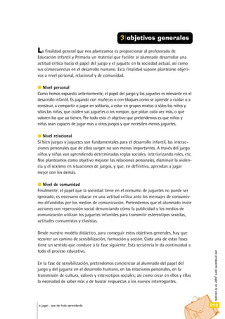 unapropuestaparajugarenlaescuela
015a jugar… que de todo aprenderás
La finalidad general que nos planteamos es proporcionar al profesorado de
Educación Infantil y Primaria un material que facilite al alumnado desarrollar una
actitud crítica hacia el papel del juego y el juguete en la sociedad actual, así como
sus consecuencias en el desarrollo humano. Esta finalidad supone plantearse objeti-
vos a nivel personal, relacional y de comunidad.
Nivel personal
Como hemos expuesto anteriormente, el papel del juego y los juguetes es relevante en el
desarrollo infantil. Es jugando con muñecas o con bloques como se aprende a cuidar o a
construir, a compartir o jugar en solitario, a estar en grupos mixtos o sólos los niños y
sólas las niñas, que cuiden sus juguetes o los rompan, que pidan cada vez más, o que
valoren los que ya tienen. Por todo esto el objetivo que pretendemos es que niños y
niñas sean capaces de jugar más a otros juegos y que necesiten menos juguetes.
Nivel relacional
Si bien juegos y juguetes son fundamentales para el desarrollo infantil, las interac-
ciones personales que de ellos surgen no son menos importantes. A través del juego
niños y niñas van aprendiendo determinadas reglas sociales, interiorizando roles, etc.
Nos planteamos como objetivo mejorar las relaciones personales, disminuir la violen-
cia y el sexismo en situaciones de juegos, y que, en definitiva, aprendan a jugar
mejor con los demás.
Nivel de comunidad
Finalmente, el papel que la sociedad tiene en el consumo de juguetes no puede ser
ignorado; es necesario educar en una actitud crítica ante los mensajes de consumis-
mo difundidos por los medios de comunicación. Pretendemos que el alumnado inicie
acciones con repercusión social denunciando cómo la publicidad y los medios de
comunicación utilizan los juguetes infantiles para transmitir estereotipos sexistas,
actitudes consumistas y clasistas.
Desde nuestro modelo didáctico, para conseguir estos objetivos generales, hay que
recorrer un camino de sensibilización, formación y acción. Cada una de estas fases
tiene un sentido que conduce a la fase siguiente. Esta secuencia le da continuidad a
todo el proceso educativo.
En la fase de sensibilización, pretendemos concienciar al alumnado del papel del
juego y del juguete en el desarrollo humano, en las relaciones personales, en la
transmisión de cultura, valores y estereotipos sociales; así como crear en ellos y ellas
la necesidad de saber más y de buscar respuestas a los nuevos interrogantes.
3 objetivos generales
 