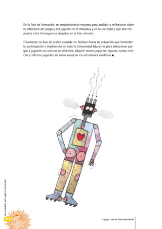 En la fase de formación, se proporcionarán recursos para analizar y reflexionar sobre
la influencia del juego y del juguete en el individuo y en la sociedad y que den res-
puesta a las interrogantes surgidas en la fase anterior.
Finalmente, la fase de acción consiste en facilitar líneas de actuación que fomenten
la participación e implicación de toda la Comunidad Educativa para seleccionar jue-
gos y juguetes no sexistas ni violentos, adquirir menos juguetes, reparar, cuidar, reci-
clar y fabricar juguetes así como cooperar en actividades solidarias
unapropuestaparajugarenlaescuela
016 a jugar… que de todo aprenderás
 