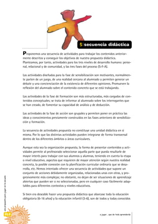unapropuestaparajugarenlaescuela
020 a jugar… que de todo aprenderás
Proponemos una secuencia de actividades para trabajar los contenidos anterior-
mente descritos y conseguir los objetivos de nuestra propuesta didáctica.
Planteamos, por tanto, actividades para los tres niveles de desarrollo humano: perso-
nal, relacional y de comunidad, y las tres fases del proceso (S-F-A).
Las actividades diseñadas para la fase de sensibilización son motivantes, normalmen-
te parten de un juego, de una realidad cercana al alumnado y permiten generar un
debate y una concienciación de la existencia de diferentes opiniones. Promueven la
reflexión del alumnado sobre el contenido concreto que se está trabajando.
Las actividades de la fase de formación son más estructuradas, más cargadas de con-
tenidos conceptuales; se trata de informar al alumnado sobre los interrogantes que
se han creado, de fomentar su capacidad de análisis y de deducción.
Las actividades de la fase de acción son grupales y permiten poner en práctica las
ideas y conocimientos previamente construidos en las fases anteriores de sensibiliza-
ción y formación.
La secuencia de actividades propuesta no constituye una unidad didáctica en sí
misma. Por lo que las distintas actividades pueden integrarse de forma transversal
dentro de los diferentes ámbitos o áreas curriculares.
Aunque esta sea la organización propuesta, la forma de presentar contenidos y acti-
vidades permite al profesorado seleccionar aquella parte que pueda resultarle de
mayor interés para trabajar con sus alumnos y alumnas, teniendo en cuenta la etapa
o nivel educativo, aspectos que requieren de mayor atención según nuestra realidad
concreta, la posible conexión con la planificación curricular ordinaria que se desa-
rrolla, etc. Hemos intentado ofrecer una secuencia de actividades que supone un
conjunto de acciones debidamente organizadas, relacionadas unas con otras, y pro-
gresivamente más complejas; no obstante, no dejan de ser situaciones de aprendizaje
abiertas que pueden ser o no seleccionadas, pero en cualquier caso fácilmente adap-
tables para diferentes contextos y niveles educativos.
Si bien era deseable hacer una propuesta didáctica que abarcase toda la educación
obligatoria (6-16 años) y la educación infantil (3-6), son de todos y todas conocidos
5 secuencia didáctica
 