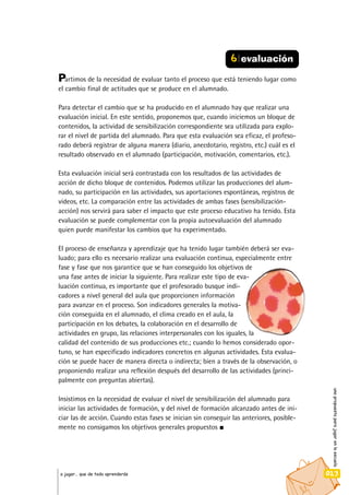 unapropuestaparajugarenlaescuela
023a jugar… que de todo aprenderás
Partimos de la necesidad de evaluar tanto el proceso que está teniendo lugar como
el cambio final de actitudes que se produce en el alumnado.
Para detectar el cambio que se ha producido en el alumnado hay que realizar una
evaluación inicial. En este sentido, proponemos que, cuando iniciemos un bloque de
contenidos, la actividad de sensibilización correspondiente sea utilizada para explo-
rar el nivel de partida del alumnado. Para que esta evaluación sea eficaz, el profeso-
rado deberá registrar de alguna manera (diario, anecdotario, registro, etc.) cuál es el
resultado observado en el alumnado (participación, motivación, comentarios, etc.).
Esta evaluación inicial será contrastada con los resultados de las actividades de
acción de dicho bloque de contenidos. Podemos utilizar las producciones del alum-
nado, su participación en las actividades, sus aportaciones espontáneas, registros de
videos, etc. La comparación entre las actividades de ambas fases (sensibilización-
acción) nos servirá para saber el impacto que este proceso educativo ha tenido. Esta
evaluación se puede complementar con la propia autoevaluación del alumnado
quien puede manifestar los cambios que ha experimentado.
El proceso de enseñanza y aprendizaje que ha tenido lugar también deberá ser eva-
luado; para ello es necesario realizar una evaluación continua, especialmente entre
fase y fase que nos garantice que se han conseguido los objetivos de
una fase antes de iniciar la siguiente. Para realizar este tipo de eva-
luación continua, es importante que el profesorado busque indi-
cadores a nivel general del aula que proporcionen información
para avanzar en el proceso. Son indicadores generales la motiva-
ción conseguida en el alumnado, el clima creado en el aula, la
participación en los debates, la colaboración en el desarrollo de
actividades en grupo, las relaciones interpersonales con los iguales, la
calidad del contenido de sus producciones etc.; cuando lo hemos considerado opor-
tuno, se han especificado indicadores concretos en algunas actividades. Esta evalua-
ción se puede hacer de manera directa o indirecta; bien a través de la observación, o
proponiendo realizar una reflexión después del desarrollo de las actividades (princi-
palmente con preguntas abiertas).
Insistimos en la necesidad de evaluar el nivel de sensibilización del alumnado para
iniciar las actividades de formación, y del nivel de formación alcanzado antes de ini-
ciar las de acción. Cuando estas fases se inician sin conseguir las anteriores, posible-
mente no consigamos los objetivos generales propuestos
6 evaluación
 