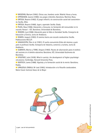 unapropuestaparajugarenlaescuela
025a jugar… que de todo aprenderás
MIEDZIAN, Myriam (1995). Chicos son, hombres serán. Madrid. Horas y horas.
OPPENHEIM, Joanne (1990). Los juegos infantiles. Barcelona. Martínez Roca.
ORTEGA, Rosario (1992). El juego infantil y la construcción social del conocimien-
to. Sevilla. Alfar.
ORTEGA, Rosario (1999). Jugar y aprender. Sevilla. Diada.
PUJOL, Rosa (1996). Educación y Consumo. La formación del consumidor en la
escuela. Horsori - ICE. Barcelona. Universidad de Barcelona.
RODERO, Luis (1998). Educación para la Vida en Sociedad. Sevilla. Consejería de
Educación y Ciencia, Junta de Andalucía.
RAMOS, Joaquín (1993). El camino hacia una escuela coeducativa. Sevilla.
Publicaciones M.C.E.P.
SANAGUSTÍN, Pilar et al. (1991). El sueño consumista (Libro del alumno y guía
para el profesor). Sevilla. Consejería de Industria, comercio y turismo, Junta de
Andalucía.
SUBIRATS, Marina y TOME, Amparo (1992). Pautas de observación para el análisis
del sexismo en el ámbito educativo. Barcelona. ICE. Universidad Autónoma de
Barcelona.
VYGOTSKY, León (1978). Mind in society: the development of higher psychologi-
cal process. Cambridge, Harvard University Press.
WERTSCH, James (1988). Vigotsky y la formación social de la mente. Barcelona.
Paidós.
URRUZOLA ZABALA, Mª José (1995). Introducción a la filosofía coeducadora.
Maite Canal. Instituto Vasco de la Mujer
 