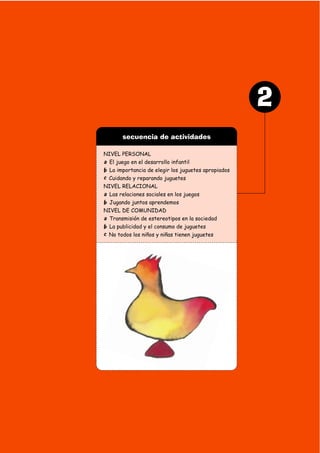 secuencia de actividades
NIVEL PERSONAL
a El juego en el desarrollo infantil
b La importancia de elegir los juguetes apropiados
c Cuidando y reparando juguetes
NIVEL RELACIONAL
a Las relaciones sociales en los juegos
b Jugando juntos aprendemos
NIVEL DE COMUNIDAD
a Transmisión de estereotipos en la sociedad
b La publicidad y el consumo de juguetes
c No todos los niños y niñas tienen juguetes
2
 