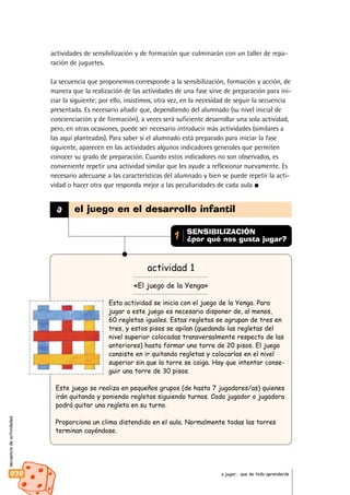 secuenciadeactividades
030 a jugar… que de todo aprenderás
actividades de sensibilización y de formación que culminarán con un taller de repa-
ración de juguetes.
La secuencia que proponemos corresponde a la sensibilización, formación y acción, de
manera que la realización de las actividades de una fase sirve de preparación para ini-
ciar la siguiente; por ello, insistimos, otra vez, en la necesidad de seguir la secuencia
presentada. Es necesario añadir que, dependiendo del alumnado (su nivel inicial de
concienciación y de formación), a veces será suficiente desarrollar una sola actividad,
pero, en otras ocasiones, puede ser necesario introducir más actividades (similares a
las aquí planteadas). Para saber si el alumnado está preparado para iniciar la fase
siguiente, aparecen en las actividades algunos indicadores generales que permiten
conocer su grado de preparación. Cuando estos indicadores no son observados, es
conveniente repetir una actividad similar que les ayude a reflexionar nuevamente. Es
necesario adecuarse a las características del alumnado y bien se puede repetir la acti-
vidad o hacer otra que responda mejor a las peculiaridades de cada aula
actividad 1
«El juego de la Yenga»
Esta actividad se inicia con el juego de la Yenga. Para
jugar a este juego es necesario disponer de, al menos,
60 regletas iguales. Estas regletas se agrupan de tres en
tres, y estos pisos se apilan (quedando las regletas del
nivel superior colocadas transversalmente respecto de las
anteriores) hasta formar una torre de 20 pisos. El juego
consiste en ir quitando regletas y colocarlas en el nivel
superior sin que la torre se caiga. Hay que intentar conse-
guir una torre de 30 pisos.
Este juego se realiza en pequeños grupos (de hasta 7 jugadores/as) quienes
irán quitando y poniendo regletas siguiendo turnos. Cada jugador o jugadora
podrá quitar una regleta en su turno.
Proporciona un clima distendido en el aula. Normalmente todas las torres
terminan cayéndose.
a el juego en el desarrollo infantil
SENSIBILIZACIÓN
¿por qué nos gusta jugar?1
 