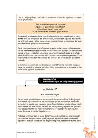 secuenciadeactividades
031a jugar… que de todo aprenderás
FORMACIÓN
habilidades que se adquieren jugando2
Una vez el juego haya concluido, el profesorado hará las siguientes pregun-
tas al grupo clase:
¿Cómo os lo habéis pasado?, ¿por qué?
¿Qué es lo que más os ha gustado?
¿Ha sido un juego?, ¿por qué?
¿Qué pasaría si no pudierais jugar nunca?
En general, se observará qué tipo de alumnado ha participado más activa-
mente ante las preguntas del profesorado, quiénes son capaces de discrimi-
nar entre el juego y el no juego, si son conscientes de la necesidad de jugar
y si consideran juego dicha actividad.
Sería conveniente que el profesorado intentara discriminar si las respues-
tas de diferentes grupos sociales son distintas. Por ejemplo, si las niñas son
menos activas, o resaltan especiales características del juego; o si niños o
niñas de diferente contexto social o cultural dan respuestas genuinas. Estas
respuestas pueden ser indicadores del proceso de socialización que están
viviendo.
El material necesario se puede comprar o construir; no obstante cualquier
juego de pequeño grupo que sea divertido y que conduzca al alumnado a vivir
y disfrutar jugando puede valer.
actividad 2
«La lista más larga»
Se pretende que el alumnado sea capaz de hacer un análisis de los juegos
atendiendo especialmente a las habilidades que se desarrollan. Para esta
actividad, se puede usar cualquier juego (pues todos potencian alguna habili-
dad), aunque los más fáciles de analizar son aquellos juegos en los que des-
taca especialmente una habilidad concreta, por ejemplo las canicas, los
bolos, los aros, la comba, la pelota, etc.
Podemos continuar con el juego de la Yenga, pidiéndoles que analicen cuán-
tas cosas se han practicado en el juego por ejemplo la destreza manual,
equilibrio, deducir cuáles son las mejores regletas, respetar el turno, esta-
 